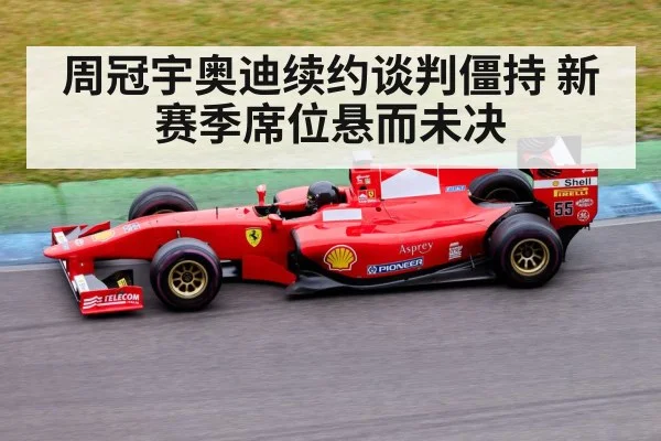 周冠宇奥迪续约谈判僵持 新赛季席位悬而未决