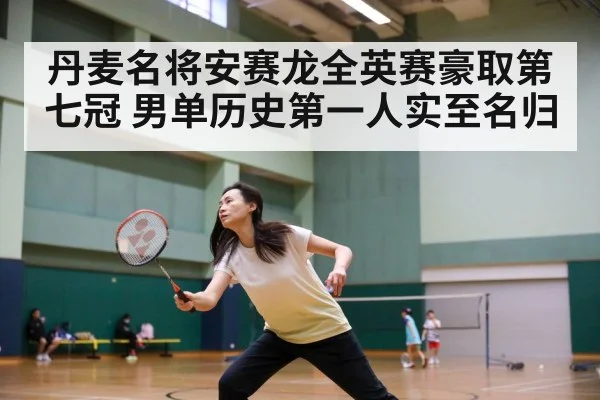 丹麦名将安赛龙全英赛豪取第七冠 男单历史第一人实至名归